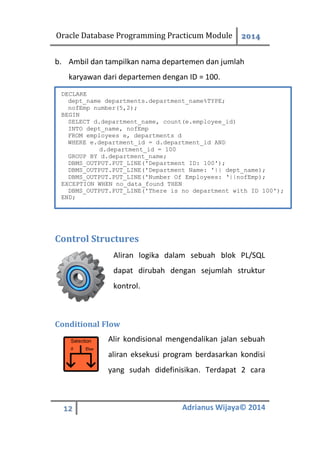 Oracle Database Programming Practicum Module 2014
12 Adrianus Wijaya© 2014
b. Ambil dan tampilkan nama departemen dan jumlah
karyawan dari departemen dengan ID = 100.
Control Structures
Aliran logika dalam sebuah blok PL/SQL
dapat dirubah dengan sejumlah struktur
kontrol.
Conditional Flow
Alir kondisional mengendalikan jalan sebuah
aliran eksekusi program berdasarkan kondisi
yang sudah didefinisikan. Terdapat 2 cara
DECLARE
dept_name departments.department_name%TYPE;
nofEmp number(5,2);
BEGIN
SELECT d.department_name, count(e.employee_id)
INTO dept_name, nofEmp
FROM employees e, departments d
WHERE e.department_id = d.department_id AND
d.department_id = 100
GROUP BY d.department_name;
DBMS_OUTPUT.PUT_LINE('Department ID: 100');
DBMS_OUTPUT.PUT_LINE('Department Name: '|| dept_name);
DBMS_OUTPUT.PUT_LINE('Number Of Employees: ‘||nofEmp);
EXCEPTION WHEN no_data_found THEN
DBMS_OUTPUT.PUT_LINE('There is no department with ID 100');
END;
 