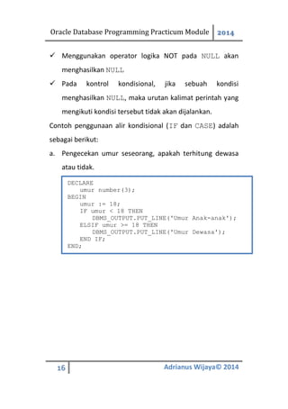 Oracle Database Programming Practicum Module 2014
16 Adrianus Wijaya© 2014
 Menggunakan operator logika NOT pada NULL akan
menghasilkan NULL
 Pada kontrol kondisional, jika sebuah kondisi
menghasilkan NULL, maka urutan kalimat perintah yang
mengikuti kondisi tersebut tidak akan dijalankan.
Contoh penggunaan alir kondisional (IF dan CASE) adalah
sebagai berikut:
a. Pengecekan umur seseorang, apakah terhitung dewasa
atau tidak.
DECLARE
umur number(3);
BEGIN
umur := 18;
IF umur < 18 THEN
DBMS_OUTPUT.PUT_LINE('Umur Anak-anak');
ELSIF umur >= 18 THEN
DBMS_OUTPUT.PUT_LINE('Umur Dewasa');
END IF;
END;
 