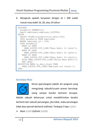 Oracle Database Programming Practicum Module 2014
17 Adrianus Wijaya© 2014
b. Mengecek apakah karyawan dengan id = 100 sudah
masuk masa bakti 16, 20, atau 24 tahun
Iteration Flow
Iterasi (perulangan) adalah alir program yang
mengulangi sebuah/urutan proses berulang-
ulang sampai kondisi berhenti tercapai.
Adalah sebuah keharusan untuk mendefinisikan kondisi
berhenti dari sebuah perulangan, jika tidak, maka perulangan
tidak akan pernah berhenti (infinite). Terdapat 3 tipe LOOP:
 Basic LOOP (Infinite LOOP)
DECLARE
masaKerja NUMBER(3);
empID employees.employee_id%TYPE;
BEGIN
SELECT ROUND((sysdate-hire_date)/365)
INTO masaKerja FROM employees
WHERE employee_id = 100;
CASE masaKerja
WHEN 16 THEN
DBMS_OUTPUT.PUT_LINE('Masa Bakti 16 tahun’);
WHEN 20 THEN
DBMS_OUTPUT.PUT_LINE('Masa Bakti 20 tahun’);
WHEN 24 THEN
DBMS_OUTPUT.PUT_LINE('Masa Bakti 24 tahun’);
ELSE DBMS_OUTPUT.PUT_LINE('Belum Masa Bakti’);
END CASE;
EXCEPTION WHEN no_data_found THEN
DBMS_OUTPUT.PUT_LINE('Employee not found.’);
END;
 