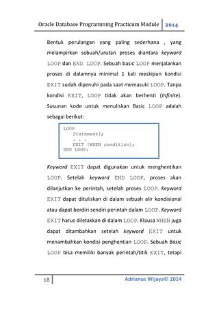 Oracle Database Programming Practicum Module 2014
18 Adrianus Wijaya© 2014
Bentuk perulangan yang paling sederhana , yang
melampirkan sebuah/urutan proses diantara keyword
LOOP dan END LOOP. Sebuah basic LOOP menjalankan
proses di dalamnya minimal 1 kali meskipun kondisi
EXIT sudah dipenuhi pada saat memasuki LOOP. Tanpa
kondisi EXIT, LOOP tidak akan berhenti (Infinite).
Susunan kode untuk menuliskan Basic LOOP adalah
sebagai berikut:
Keyword EXIT dapat digunakan untuk menghentikan
LOOP. Setelah keyword END LOOP, proses akan
dilanjutkan ke perintah, setelah proses LOOP. Keyword
EXIT dapat dituliskan di dalam sebuah alir kondisional
atau dapat berdiri sendiri perintah dalam LOOP. Keyword
EXIT harus diletakkan di dalam LOOP. Klausa WHEN juga
dapat ditambahkan setelah keyword EXIT untuk
menambahkan kondisi penghentian LOOP. Sebuah Basic
LOOP bisa memiliki banyak perintah/titik EXIT, tetapi
LOOP
Statement1;
. . .
EXIT [WHEN condition];
END LOOP:
 