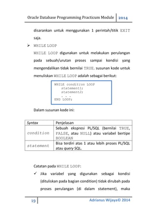 Oracle Database Programming Practicum Module 2014
19 Adrianus Wijaya© 2014
disarankan untuk menggunakan 1 perintah/titik EXIT
saja.
 WHILE LOOP
WHILE LOOP digunakan untuk melakukan perulangan
pada sebuah/urutan proses sampai kondisi yang
mengendalikan tidak bernilai TRUE. susunan kode untuk
menuliskan WHILE LOOP adalah sebagai berikut:
Dalam susunan kode ini:
Syntax Penjelasan
condition
Sebuah ekspresi PL/SQL (bernilai TRUE,
FALSE, atau NULL) atau variabel bertipe
BOOLEAN
statement
Bisa terdiri atas 1 atau lebih proses PL/SQL
atau query SQL.
Catatan pada WHILE LOOP:
 Jika variabel yang digunakan sebagai kondisi
(dituliskan pada bagian condition) tidak dirubah pada
proses perulangan (di dalam statement), maka
WHILE condition LOOP
statement1;
statement2;
. . .
END LOOP;
 