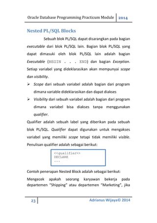 Oracle Database Programming Practicum Module 2014
23 Adrianus Wijaya© 2014
Nested PL/SQL Blocks
Sebuah blok PL/SQL dapat disarangkan pada bagian
executable dari blok PL/SQL lain. Bagian blok PL/SQL yang
dapat dimasuki oleh blok PL/SQL lain adalah bagian
Executable (BEGIN . . . END) dan bagian Exception.
Setiap variabel yang dideklarasikan akan mempunyai scope
dan visibility.
 Scope dari sebuah variabel adalah bagian dari program
dimana variable dideklarasikan dan dapat diakses
 Visibility dari sebuah variabel adalah bagian dari program
dimana variabel bisa diakses tanpa menggunakan
qualifier.
Qualifier adalah sebuah label yang diberikan pada sebuah
blok PL/SQL. Qualifier dapat digunakan untuk mengakses
variabel yang memiliki scope tetapi tidak memiliki visible.
Penulisan qualifier adalah sebagai berikut:
Contoh penerapan Nested Block adalah sebagai berikut:
Mengecek apakah seorang karyawan bekerja pada
departemen “Shipping” atau departemen “Marketing”, jika
<<qualifier>>
DECLARE
...
 