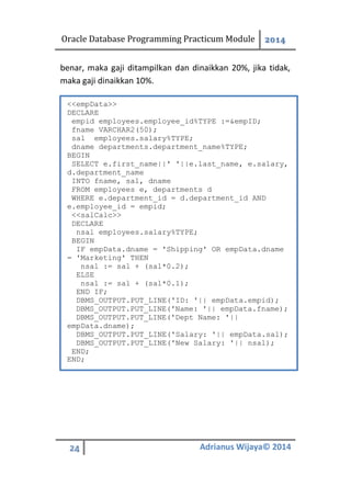 Oracle Database Programming Practicum Module 2014
24 Adrianus Wijaya© 2014
benar, maka gaji ditampilkan dan dinaikkan 20%, jika tidak,
maka gaji dinaikkan 10%.
<<empData>>
DECLARE
empid employees.employee_id%TYPE :=&empID;
fname VARCHAR2(50);
sal employees.salary%TYPE;
dname departments.department_name%TYPE;
BEGIN
SELECT e.first_name||' '||e.last_name, e.salary,
d.department_name
INTO fname, sal, dname
FROM employees e, departments d
WHERE e.department_id = d.department_id AND
e.employee_id = empid;
<<salCalc>>
DECLARE
nsal employees.salary%TYPE;
BEGIN
IF empData.dname = 'Shipping' OR empData.dname
= 'Marketing' THEN
nsal := sal + (sal*0.2);
ELSE
nsal := sal + (sal*0.1);
END IF;
DBMS_OUTPUT.PUT_LINE('ID: '|| empData.empid);
DBMS_OUTPUT.PUT_LINE('Name: '|| empData.fname);
DBMS_OUTPUT.PUT_LINE('Dept Name: '||
empData.dname);
DBMS_OUTPUT.PUT_LINE('Salary: '|| empData.sal);
DBMS_OUTPUT.PUT_LINE('New Salary: '|| nsal);
END;
END;
 