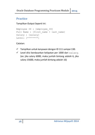 Oracle Database Programming Practicum Module 2014
26 Adrianus Wijaya© 2014
Practice
Tampilkan Output Seperti Ini:
Employee ID : [employee_ID]
Full Name : [first_name + last_name]
Salary : [salary]
Level: [********]
Catatan:
 Tampilkan untuk karyawan dengan ID 111 sampai 130.
 Level diisi berdasarkan kelipatan per 1000 dari salary.
(ex: jika salary 6000, maka jumlah bintang adalah 6, jika
salary 15600, maka jumlah bintang adalah 16)
 