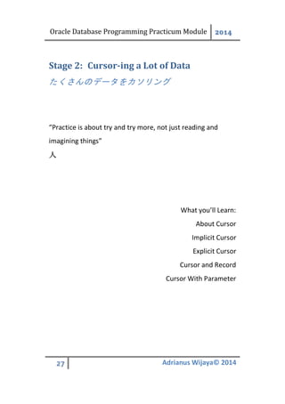 Oracle Database Programming Practicum Module 2014
27 Adrianus Wijaya© 2014
Cursor-ing a Lot of DataStage 2:
たくさんのデータをカソリング
“Practice is about try and try more, not just reading and
imagining things”
人
What you’ll Learn:
About Cursor
Implicit Cursor
Explicit Cursor
Cursor and Record
Cursor With Parameter
 