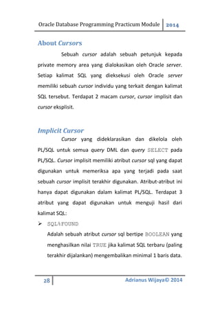 Oracle Database Programming Practicum Module 2014
28 Adrianus Wijaya© 2014
About Cursors
Sebuah cursor adalah sebuah petunjuk kepada
private memory area yang dialokasikan oleh Oracle server.
Setiap kalimat SQL yang dieksekusi oleh Oracle server
memiliki sebuah cursor individu yang terkait dengan kalimat
SQL tersebut. Terdapat 2 macam cursor, cursor implisit dan
cursor eksplisit.
Implicit Cursor
Cursor yang dideklarasikan dan dikelola oleh
PL/SQL untuk semua query DML dan query SELECT pada
PL/SQL. Cursor implisit memiliki atribut cursor sql yang dapat
digunakan untuk memeriksa apa yang terjadi pada saat
sebuah cursor implisit terakhir digunakan. Atribut-atribut ini
hanya dapat digunakan dalam kalimat PL/SQL. Terdapat 3
atribut yang dapat digunakan untuk menguji hasil dari
kalimat SQL:
 SQL%FOUND
Adalah sebuah atribut cursor sql bertipe BOOLEAN yang
menghasilkan nilai TRUE jika kalimat SQL terbaru (paling
terakhir dijalankan) mengembalikan minimal 1 baris data.
 