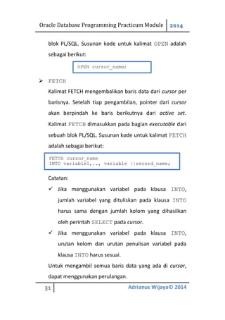 Oracle Database Programming Practicum Module 2014
31 Adrianus Wijaya© 2014
blok PL/SQL. Susunan kode untuk kalimat OPEN adalah
sebagai berikut:
 FETCH
Kalimat FETCH mengembalikan baris data dari cursor per
barisnya. Setelah tiap pengambilan, pointer dari cursor
akan berpindah ke baris berikutnya dari active set.
Kalimat FETCH dimasukkan pada bagian executable dari
sebuah blok PL/SQL. Susunan kode untuk kalimat FETCH
adalah sebagai berikut:
Catatan:
 Jika menggunakan variabel pada klausa INTO,
jumlah variabel yang dituliskan pada klausa INTO
harus sama dengan jumlah kolom yang dihasilkan
oleh perintah SELECT pada cursor.
 Jika menggunakan variabel pada klausa INTO,
urutan kolom dan urutan penulisan variabel pada
klausa INTO harus sesuai.
Untuk mengambil semua baris data yang ada di cursor,
dapat menggunakan perulangan.
OPEN cursor_name;
FETCH cursor_name
INTO variable1,.., variable ||record_name;
 