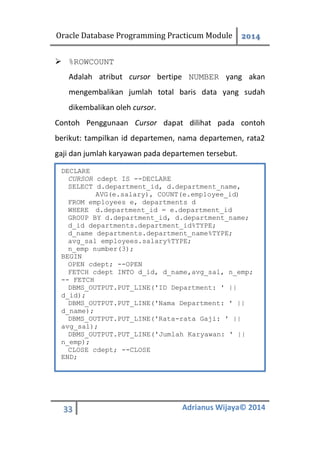 Oracle Database Programming Practicum Module 2014
33 Adrianus Wijaya© 2014
 %ROWCOUNT
Adalah atribut cursor bertipe NUMBER yang akan
mengembalikan jumlah total baris data yang sudah
dikembalikan oleh cursor.
Contoh Penggunaan Cursor dapat dilihat pada contoh
berikut: tampilkan id departemen, nama departemen, rata2
gaji dan jumlah karyawan pada departemen tersebut.
DECLARE
CURSOR cdept IS --DECLARE
SELECT d.department_id, d.department_name,
AVG(e.salary), COUNT(e.employee_id)
FROM employees e, departments d
WHERE d.department_id = e.department_id
GROUP BY d.department_id, d.department_name;
d_id departments.department_id%TYPE;
d_name departments.department_name%TYPE;
avg_sal employees.salary%TYPE;
n_emp number(3);
BEGIN
OPEN cdept; --OPEN
FETCH cdept INTO d_id, d_name,avg_sal, n_emp;
-- FETCH
DBMS_OUTPUT.PUT_LINE('ID Department: ' ||
d_id);
DBMS_OUTPUT.PUT_LINE('Nama Department: ' ||
d_name);
DBMS_OUTPUT.PUT_LINE('Rata-rata Gaji: ' ||
avg_sal);
DBMS_OUTPUT.PUT_LINE('Jumlah Karyawan: ' ||
n_emp);
CLOSE cdept; --CLOSE
END;
 