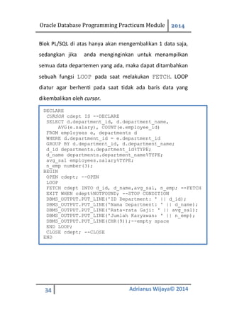 Oracle Database Programming Practicum Module 2014
34 Adrianus Wijaya© 2014
Blok PL/SQL di atas hanya akan mengembalikan 1 data saja,
sedangkan jika anda menginginkan untuk menampilkan
semua data departemen yang ada, maka dapat ditambahkan
sebuah fungsi LOOP pada saat melakukan FETCH. LOOP
diatur agar berhenti pada saat tidak ada baris data yang
dikembalikan oleh cursor.
DECLARE
CURSOR cdept IS --DECLARE
SELECT d.department_id, d.department_name,
AVG(e.salary), COUNT(e.employee_id)
FROM employees e, departments d
WHERE d.department_id = e.department_id
GROUP BY d.department_id, d.department_name;
d_id departments.department_id%TYPE;
d_name departments.department_name%TYPE;
avg_sal employees.salary%TYPE;
n_emp number(3);
BEGIN
OPEN cdept; --OPEN
LOOP
FETCH cdept INTO d_id, d_name,avg_sal, n_emp; --FETCH
EXIT WHEN cdept%NOTFOUND; --STOP CONDITION
DBMS_OUTPUT.PUT_LINE('ID Department: ' || d_id);
DBMS_OUTPUT.PUT_LINE('Nama Department: ' || d_name);
DBMS_OUTPUT.PUT_LINE('Rata-rata Gaji: ' || avg_sal);
DBMS_OUTPUT.PUT_LINE('Jumlah Karyawan: ' || n_emp);
DBMS_OUTPUT.PUT_LINE(CHR(9));--empty space
END LOOP;
CLOSE cdept; --CLOSE
END
 