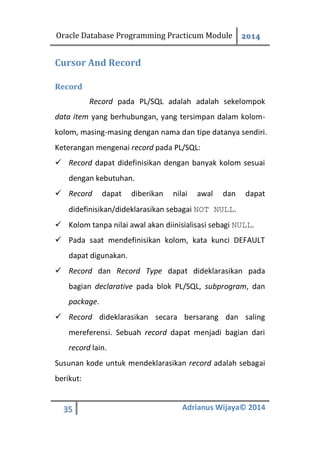 Oracle Database Programming Practicum Module 2014
35 Adrianus Wijaya© 2014
Cursor And Record
Record
Record pada PL/SQL adalah adalah sekelompok
data item yang berhubungan, yang tersimpan dalam kolom-
kolom, masing-masing dengan nama dan tipe datanya sendiri.
Keterangan mengenai record pada PL/SQL:
 Record dapat didefinisikan dengan banyak kolom sesuai
dengan kebutuhan.
 Record dapat diberikan nilai awal dan dapat
didefinisikan/dideklarasikan sebagai NOT NULL.
 Kolom tanpa nilai awal akan diinisialisasi sebagi NULL.
 Pada saat mendefinisikan kolom, kata kunci DEFAULT
dapat digunakan.
 Record dan Record Type dapat dideklarasikan pada
bagian declarative pada blok PL/SQL, subprogram, dan
package.
 Record dideklarasikan secara bersarang dan saling
mereferensi. Sebuah record dapat menjadi bagian dari
record lain.
Susunan kode untuk mendeklarasikan record adalah sebagai
berikut:
 