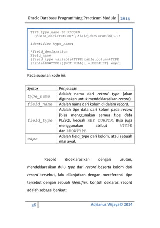 Oracle Database Programming Practicum Module 2014
36 Adrianus Wijaya© 2014
Pada susunan kode ini:
Syntax Penjelasan
type_name
Adalah nama dari record type (akan
digunakan untuk mendeklarasikan record)
field_name Adalah nama dari kolom di dalam record.
field_type
Adalah tipe data dari kolom pada record
(bisa menggunakan semua tipe data
PL/SQL kecuali REF CURSOR. Bisa juga
menggunakan atribut %TYPE
dan %ROWTYPE.
expr
Adalah field_type dari kolom, atau sebuah
nilai awal.
Record dideklarasikan dengan urutan,
mendeklarasikan dulu type dari record beserta kolom dari
record tersebut, lalu dilanjutkan dengan mereferensi tipe
tersebut dengan sebuah identifier. Contoh deklarasi record
adalah sebagai berikut:
TYPE type_name IS RECORD
(field_declaration*[,field_declaration]…);
identifier type_name;
*field_declaration
Field_name
{field_type|variable%TYPE|table.column%TYPE
|table%ROWTYPE}[[NOT NULL]{:=|DEFAULT} expr}
 