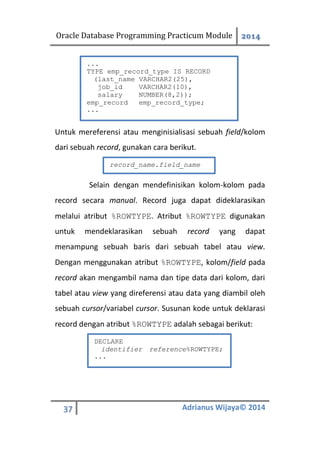 Oracle Database Programming Practicum Module 2014
37 Adrianus Wijaya© 2014
Untuk mereferensi atau menginisialisasi sebuah field/kolom
dari sebuah record, gunakan cara berikut.
Selain dengan mendefinisikan kolom-kolom pada
record secara manual. Record juga dapat dideklarasikan
melalui atribut %ROWTYPE. Atribut %ROWTYPE digunakan
untuk mendeklarasikan sebuah record yang dapat
menampung sebuah baris dari sebuah tabel atau view.
Dengan menggunakan atribut %ROWTYPE, kolom/field pada
record akan mengambil nama dan tipe data dari kolom, dari
tabel atau view yang direferensi atau data yang diambil oleh
sebuah cursor/variabel cursor. Susunan kode untuk deklarasi
record dengan atribut %ROWTYPE adalah sebagai berikut:
...
TYPE emp_record_type IS RECORD
(last_name VARCHAR2(25),
job_id VARCHAR2(10),
salary NUMBER(8,2));
emp_record emp_record_type;
...
record_name.field_name
DECLARE
identifier reference%ROWTYPE;
...
 