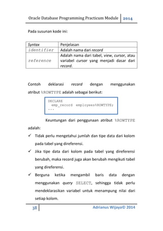 Oracle Database Programming Practicum Module 2014
38 Adrianus Wijaya© 2014
Pada susunan kode ini:
Syntax Penjelasan
identifier Adalah nama dari record
reference
Adalah nama dari tabel, view, cursor, atau
variabel cursor yang menjadi dasar dari
record.
Contoh deklarasi record dengan menggunakan
atribut %ROWTYPE adalah sebagai berikut:
Keuntungan dari penggunaan atribut %ROWTYPE
adalah:
 Tidak perlu mengetahui jumlah dan tipe data dari kolom
pada tabel yang direferensi.
 Jika tipe data dari kolom pada tabel yang direferensi
berubah, maka record juga akan berubah mengikuti tabel
yang direferensi.
 Berguna ketika mengambil baris data dengan
menggunakan query SELECT, sehingga tidak perlu
mendeklarasikan variabel untuk menampung nilai dari
setiap kolom.
DECLARE
emp_record employees%ROWTYPE;
...
 