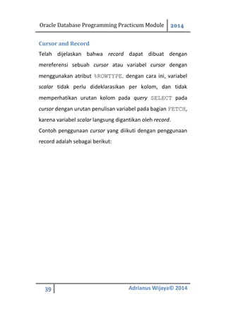 Oracle Database Programming Practicum Module 2014
39 Adrianus Wijaya© 2014
Cursor and Record
Telah dijelaskan bahwa record dapat dibuat dengan
mereferensi sebuah cursor atau variabel cursor dengan
menggunakan atribut %ROWTYPE. dengan cara ini, variabel
scalar tidak perlu dideklarasikan per kolom, dan tidak
memperhatikan urutan kolom pada query SELECT pada
cursor dengan urutan penulisan variabel pada bagian FETCH,
karena variabel scalar langsung digantikan oleh record.
Contoh penggunaan cursor yang diikuti dengan penggunaan
record adalah sebagai berikut:
 