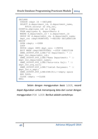 Oracle Database Programming Practicum Module 2014
40 Adrianus Wijaya© 2014
Selain dengan menggunakan basic LOOP, record
dapat digunakan untuk menampung data dari cursor dengan
menggunakan FOR LOOP. Berikut adalah contohnya:
DECLARE
CURSOR cdept IS --DECLARE
SELECT d.department_id, d.department_name,
AVG(e.salary) as avg_sal,
COUNT(e.employee_id) as n_emp
FROM employees e, departments d
WHERE d.department_id = e.department_id
GROUP BY d.department_id, d.department_name;
dept_rec cdept%ROWTYPE; --RECORD DECLARATION
BEGIN
OPEN cdept; --OPEN
LOOP
FETCH cdept INTO dept_rec; --FETCH
EXIT WHEN cdept%NOTFOUND; --STOP CONDITION
DBMS_OUTPUT.PUT_LINE('ID Department: ' ||
dept_rec.department_id);
DBMS_OUTPUT.PUT_LINE('Nama Department: ' ||
dept_rec.department_name);
DBMS_OUTPUT.PUT_LINE('Rata-rata Gaji: ' ||
dept_rec.avg_sal);
DBMS_OUTPUT.PUT_LINE('Jumlah Karyawan: ' ||
dept_rec.n_emp);
DBMS_OUTPUT.PUT_LINE(CHR(9));--empty space
END LOOP;
CLOSE cdept; --CLOSE
END;
 
