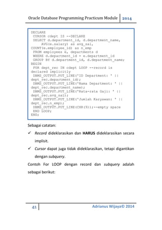 Oracle Database Programming Practicum Module 2014
41 Adrianus Wijaya© 2014
Sebagai catatan:
 Record dideklarasikan dan HARUS dideklarasikan secara
implisit.
 Cursor dapat juga tidak dideklarasikan, tetapi digantikan
dengan subquery.
Contoh For LOOP dengan record dan subquery adalah
sebagai berikut:
DECLARE
CURSOR cdept IS --DECLARE
SELECT d.department_id, d.department_name,
AVG(e.salary) as avg_sal,
COUNT(e.employee_id) as n_emp
FROM employees e, departments d
WHERE d.department_id = e.department_id
GROUP BY d.department_id, d.department_name;
BEGIN
FOR dept_rec IN cdept LOOP --record is
declared implicitly
DBMS_OUTPUT.PUT_LINE('ID Department: ' ||
dept_rec.department_id);
DBMS_OUTPUT.PUT_LINE('Nama Department: ' ||
dept_rec.department_name);
DBMS_OUTPUT.PUT_LINE('Rata-rata Gaji: ' ||
dept_rec.avg_sal);
DBMS_OUTPUT.PUT_LINE('Jumlah Karyawan: ' ||
dept_rec.n_emp);
DBMS_OUTPUT.PUT_LINE(CHR(9));--empty space
END LOOP;
END;
 