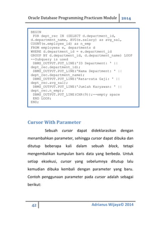 Oracle Database Programming Practicum Module 2014
42 Adrianus Wijaya© 2014
Cursor With Parameter
Sebuah cursor dapat dideklarasikan dengan
menambahkan parameter, sehingga cursor dapat dibuka dan
ditutup beberapa kali dalam sebuah block, tetapi
mengembalikan kumpulan baris data yang berbeda. Untuk
setiap eksekusi, cursor yang sebelumnya ditutup lalu
kemudian dibuka kembali dengan parameter yang baru.
Contoh penggunaan parameter pada cursor adalah sebagai
berikut:
BEGIN
FOR dept_rec IN (SELECT d.department_id,
d.department_name, AVG(e.salary) as avg_sal,
COUNT(e.employee_id) as n_emp
FROM employees e, departments d
WHERE d.department_id = e.department_id
GROUP BY d.department_id, d.department_name) LOOP
--Subquery is used
DBMS_OUTPUT.PUT_LINE('ID Department: ' ||
dept_rec.department_id);
DBMS_OUTPUT.PUT_LINE('Nama Department: ' ||
dept_rec.department_name);
DBMS_OUTPUT.PUT_LINE('Rata-rata Gaji: ' ||
dept_rec.avg_sal);
DBMS_OUTPUT.PUT_LINE('Jumlah Karyawan: ' ||
dept_rec.n_emp);
DBMS_OUTPUT.PUT_LINE(CHR(9));--empty space
END LOOP;
END;
 