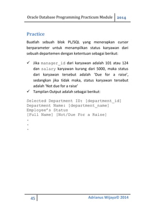 Oracle Database Programming Practicum Module 2014
45 Adrianus Wijaya© 2014
Practice
Buatlah sebuah blok PL/SQL yang menerapkan cursor
berparameter untuk menampilkan status karyawan dari
sebuah departemen dengan ketentuan sebagai berikut:
 Jika manager_id dari karyawan adalah 101 atau 124
dan salary karyawan kurang dari 5000, maka status
dari karyawan tersebut adalah ‘Due for a raise’,
sedangkan jika tidak maka, status karyawan tersebut
adalah ‘Not due for a raise’
 Tampilan Output adalah sebagai berikut:
Selected Department ID: [department_id]
Department Name: [department_name]
Employee’s Status
[Full Name] [Not/Due For a Raise]
.
.
.
 