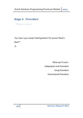 Oracle Database Programming Practicum Module 2014
46 Adrianus Wijaya© 2014
ProcedureStage 3:
プロシージャー
“So, how’s your study? Getting better? Or worse? What’s
Next?”
人
What you’ll Learn:
Subporgram and Procedure
Using Procedure
Parametered Procedure
 