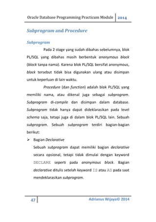 Oracle Database Programming Practicum Module 2014
47 Adrianus Wijaya© 2014
Subprogram and Procedure
Subprogram
Pada 2 stage yang sudah dibahas sebelumnya, blok
PL/SQL yang dibahas masih berbentuk anonymous block
(block tanpa nama). Karena blok PL/SQL bersifat anonymous,
block tersebut tidak bisa digunakan ulang atau disimpan
untuk keperluan di lain waktu.
Procedure (dan function) adalah blok PL/SQL yang
memiliki nama, atau dikenal juga sebagai subprogram.
Subprogram di-compile dan disimpan dalam database.
Subprogram tidak hanya dapat dideklarasikan pada level
schema saja, tetapi juga di dalam blok PL/SQL lain. Sebuah
subprogram. Sebuah subprogram terdiri bagian-bagian
berikut:
 Bagian Declarative
Sebuah subprogram dapat memiliki bagian declarative
secara opsional, tetapi tidak dimulai dengan keyword
DECLARE seperti pada anonymous block. Bagian
declarative ditulis setelah keyword IS atau AS pada saat
mendeklarasikan subprogram.
 