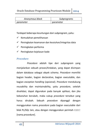 Oracle Database Programming Practicum Module 2014
49 Adrianus Wijaya© 2014
Anonymous block Subprograms
parameter parameter
Terdapat beberapa keuntungan dari subprogram, yaitu:
 Kemudahan pemeliharaan
 Peningkatan keamanan dan keutuhan/integritas data
 Peningkatan performa
 Peningkatan kejelasan kode
Procedure
Procedure adalah tipe dari subprogram yang
menjalankan sebuah proses/tindakan, yang dapat disimpan
dalam database sebagai obyek schema. Procedure memiliki
bagian header, bagian declarative, bagian executable, dan
bagian exception handling (opsional). Procedure mendukung
reusability dan maintainability, yaitu procedure, setelah
divalidasi, dapat digunakan pada banyak aplikasi, dan jika
kebutuhan berubah, maka cukup procedure tersebut yang
harus dirubah. Sebuah procedure dipanggil dengan
menggunakan nama procedure pada bagian executable dari
blok PL/SQL lain, atau dengan menggunakan perintah EXEC
[nama procedure].
 