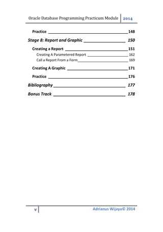 Oracle Database Programming Practicum Module 2014
v Adrianus Wijaya© 2014
Practice ______________________________________148
Report and Graphic __________________ 150Stage 8:
Creating a Report ______________________________151
Creating A Parametered Report _____________________ 162
Call a Report From a Form__________________________ 169
Creating A Graphic _____________________________171
Practice ______________________________________176
Bibliography _______________________________ 177
Bonus Track _______________________________ 178
 