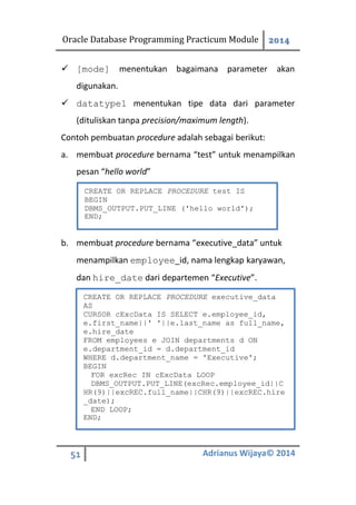 Oracle Database Programming Practicum Module 2014
51 Adrianus Wijaya© 2014
 [mode] menentukan bagaimana parameter akan
digunakan.
 datatype1 menentukan tipe data dari parameter
(dituliskan tanpa precision/maximum length).
Contoh pembuatan procedure adalah sebagai berikut:
a. membuat procedure bernama “test” untuk menampilkan
pesan “hello world”
b. membuat procedure bernama “executive_data” untuk
menampilkan employee_id, nama lengkap karyawan,
dan hire_date dari departemen “Executive”.
CREATE OR REPLACE PROCEDURE test IS
BEGIN
DBMS_OUTPUT.PUT_LINE ('hello world');
END;
CREATE OR REPLACE PROCEDURE executive_data
AS
CURSOR cExcData IS SELECT e.employee_id,
e.first_name||' '||e.last_name as full_name,
e.hire_date
FROM employees e JOIN departments d ON
e.department_id = d.department_id
WHERE d.department_name = 'Executive';
BEGIN
FOR excRec IN cExcData LOOP
DBMS_OUTPUT.PUT_LINE(excRec.employee_id||C
HR(9)||excREC.full_name||CHR(9)||excREC.hire
_date);
END LOOP;
END;
 