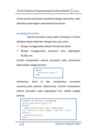 Oracle Database Programming Practicum Module 2014
52 Adrianus Wijaya© 2014
Untuk contoh pembuatan procedure dengan parameter, akan
dijelaskan pada bagian parametered procedure.
Invoking Procedure
sebuah procedure yang sudah tersimpan di dalam
database dapat dijalankan dengan dua cara, yaitu:
 Dengan menggunakan sebuah anonymous block
 Dengan menggunakan procedure atau subprogram
PL/SQL lain.
Contoh menjalankan sebuah procedure pada anonymous
block adalah sebagai berikut:
Anonymous block di atas menjalankan procedure
executive_data (contoh sebelumnya). Contoh menjalankan
sebuah procedure pada subprogram lain, adalah sebagai
berikut:
BEGIN
executive_data ;
END;
CREATE OR REPLACE PROCEDURE
print_executive_data IS
BEGIN
DBMS_OUTPUT.PUT_LINE ('Employee
ID'||chr(9)||'Full Name'||chr(9)||'Hire
Date');
executive_data;
END;
 