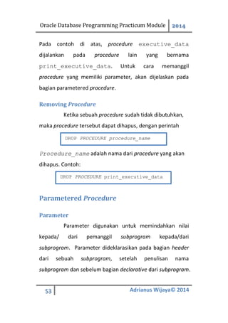 Oracle Database Programming Practicum Module 2014
53 Adrianus Wijaya© 2014
Pada contoh di atas, procedure executive_data
dijalankan pada procedure lain yang bernama
print_executive_data. Untuk cara memanggil
procedure yang memiliki parameter, akan dijelaskan pada
bagian parametered procedure.
Removing Procedure
Ketika sebuah procedure sudah tidak dibutuhkan,
maka procedure tersebut dapat dihapus, dengan perintah
Procedure_name adalah nama dari procedure yang akan
dihapus. Contoh:
Parametered Procedure
Parameter
Parameter digunakan untuk memindahkan nilai
kepada/ dari pemanggil subprogram kepada/dari
subprogram. Parameter dideklarasikan pada bagian header
dari sebuah subprogram, setelah penulisan nama
subprogram dan sebelum bagian declarative dari subprogram.
DROP PROCEDURE procedure_name
DROP PROCEDURE print_executive_data
 