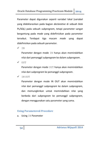 Oracle Database Programming Practicum Module 2014
54 Adrianus Wijaya© 2014
Parameter dapat digunakan seperti variabel lokal (variabel
yang dideklarasikan pada bagian declarative di sebuah blok
PL/SQL) pada sebuah subprogram, tetapi parameter sangat
bergantung pada mode yang didefinisikan pada parameter
tersebut. Terdapat tiga macam mode yang dapat
didefinisikan pada sebuah parameter.
 IN
Parameter dengan mode IN hanya akan memindahkan
nilai dari pemanggil subprogram ke dalam subprogram.
 OUT
Parameter dengan mode OUT hanya akan memindahkan
nilai dari subprogram ke pemanggil subprogram.
 IN OUT
Parameter dengan mode IN OUT akan memindahkan
nilai dari pemanggil subprogram ke dalam subprogram,
dan memungkinkan untuk memindahkan nilai yang
berbeda dari subprogram ke pemanggil subprogram,
dengan menggunakan satu parameter yang sama.
Using Parametered Procedure
a. Using IN Parameter
 