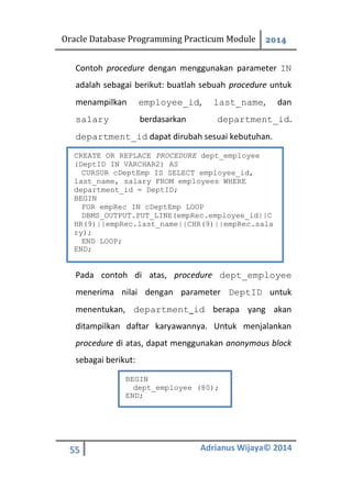 Oracle Database Programming Practicum Module 2014
55 Adrianus Wijaya© 2014
Contoh procedure dengan menggunakan parameter IN
adalah sebagai berikut: buatlah sebuah procedure untuk
menampilkan employee_id, last_name, dan
salary berdasarkan department_id.
department_id dapat dirubah sesuai kebutuhan.
Pada contoh di atas, procedure dept_employee
menerima nilai dengan parameter DeptID untuk
menentukan, department_id berapa yang akan
ditampilkan daftar karyawannya. Untuk menjalankan
procedure di atas, dapat menggunakan anonymous block
sebagai berikut:
CREATE OR REPLACE PROCEDURE dept_employee
(DeptID IN VARCHAR2) AS
CURSOR cDeptEmp IS SELECT employee_id,
last_name, salary FROM employees WHERE
department_id = DeptID;
BEGIN
FOR empRec IN cDeptEmp LOOP
DBMS_OUTPUT.PUT_LINE(empRec.employee_id||C
HR(9)||empRec.last_name||CHR(9)||empRec.sala
ry);
END LOOP;
END;
BEGIN
dept_employee (80);
END;
 