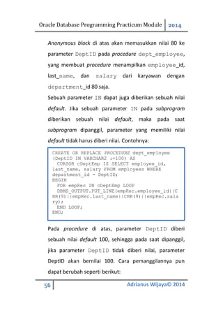 Oracle Database Programming Practicum Module 2014
56 Adrianus Wijaya© 2014
Anonymous block di atas akan memasukkan nilai 80 ke
parameter DeptID pada procedure dept_employee,
yang membuat procedure menampilkan employee_id,
last_name, dan salary dari karyawan dengan
department_id 80 saja.
Sebuah parameter IN dapat juga diberikan sebuah nilai
default. Jika sebuah parameter IN pada subprogram
diberikan sebuah nilai default, maka pada saat
subprogram dipanggil, parameter yang memiliki nilai
default tidak harus diberi nilai. Contohnya:
Pada procedure di atas, parameter DeptID diberi
sebuah nilai default 100, sehingga pada saat dipanggil,
jika parameter DeptID tidak diberi nilai, parameter
DeptID akan bernilai 100. Cara pemanggilannya pun
dapat berubah seperti berikut:
CREATE OR REPLACE PROCEDURE dept_employee
(DeptID IN VARCHAR2 :=100) AS
CURSOR cDeptEmp IS SELECT employee_id,
last_name, salary FROM employees WHERE
department_id = DeptID;
BEGIN
FOR empRec IN cDeptEmp LOOP
DBMS_OUTPUT.PUT_LINE(empRec.employee_id||C
HR(9)||empRec.last_name||CHR(9)||empRec.sala
ry);
END LOOP;
END;
 