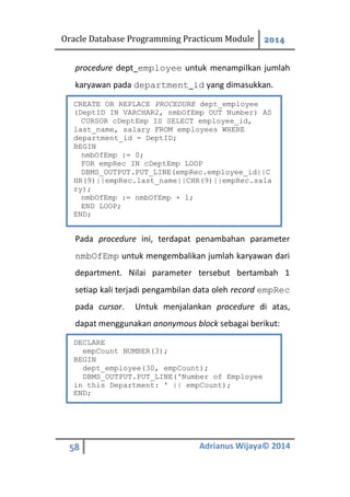 Oracle Database Programming Practicum Module 2014
58 Adrianus Wijaya© 2014
procedure dept_employee untuk menampilkan jumlah
karyawan pada department_id yang dimasukkan.
Pada procedure ini, terdapat penambahan parameter
nmbOfEmp untuk mengembalikan jumlah karyawan dari
department. Nilai parameter tersebut bertambah 1
setiap kali terjadi pengambilan data oleh record empRec
pada cursor. Untuk menjalankan procedure di atas,
dapat menggunakan anonymous block sebagai berikut:
CREATE OR REPLACE PROCEDURE dept_employee
(DeptID IN VARCHAR2, nmbOfEmp OUT Number) AS
CURSOR cDeptEmp IS SELECT employee_id,
last_name, salary FROM employees WHERE
department_id = DeptID;
BEGIN
nmbOfEmp := 0;
FOR empRec IN cDeptEmp LOOP
DBMS_OUTPUT.PUT_LINE(empRec.employee_id||C
HR(9)||empRec.last_name||CHR(9)||empRec.sala
ry);
nmbOfEmp := nmbOfEmp + 1;
END LOOP;
END;
DECLARE
empCount NUMBER(3);
BEGIN
dept_employee(30, empCount);
DBMS_OUTPUT.PUT_LINE('Number of Employee
in this Department: ' || empCount);
END;
 