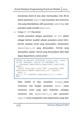 Oracle Database Programming Practicum Module 2014
59 Adrianus Wijaya© 2014
Anonymous block di atas akan memasukkan nilai 30 ke
dalam parameter DeptID dari procedure dan menerima
nilai yang dikembalikan oleh parameter nmbOfEmp dari
procedure pada variabel empCount.
c. Using IN OUT Parameter
Contoh procedure dengan parameter IN OUT adalah
sebagai berikut: buatlah sebuah procedure untuk mem-
format tampilan email yang dimasukkan, berdasarkan
department_id yang dimasukkan. Format yang
ditampilkan adalah “[email yang dimasukkan] @[3 Digit
depan department_name].comp”
Pada contoh di atas, procedure format_email
menerima nilai dengan parameter email untuk
menerima email yang akan di-format, sekaligus
menerima nilai department_id dari parameter
deptID untuk mengambil nama departemen yang akan
CREATE OR REPLACE PROCEDURE format_email (email
IN OUT VARCHAR2, deptID IN VARCHAR2) AS
v_deptName departments.department_name%TYPE;
BEGIN
SELECT department_name INTO v_deptName FROM
departments WHERE department_id = deptID;
email :=
email||'@'||SUBSTR(v_deptname,1,3)||'.comp';
END;
 
