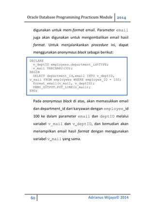 Oracle Database Programming Practicum Module 2014
60 Adrianus Wijaya© 2014
digunakan untuk mem-format email. Parameter email
juga akan digunakan untuk mengembalikan email hasil
format. Untuk menjalankankan procedure ini, dapat
menggunakan anonymous block sebagai berikut:
Pada anonymous block di atas, akan memasukkan email
dan department_id dari karyawan dengan employee_id
100 ke dalam parameter email dan deptID melalui
variabel v_mail dan v_deptID, dan kemudian akan
menampilkan email hasil format dengan menggunakan
variabel v_mail yang sama.
DECLARE
v_deptID employees.department_id%TYPE;
v_mail VARCHAR2(30);
BEGIN
SELECT department_id,email INTO v_deptID,
v_mail FROM employees WHERE employee_ID = 100;
format_email(v_mail, v_deptID);
DBMS_OUTPUT.PUT_LINE(v_mail);
END;
 