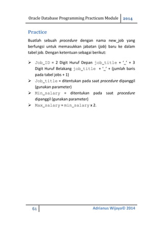 Oracle Database Programming Practicum Module 2014
61 Adrianus Wijaya© 2014
Practice
Buatlah sebuah procedure dengan nama new_job yang
berfungsi untuk memasukkan jabatan (job) baru ke dalam
tabel job. Dengan ketentuan sebagai berikut:
 Job_ID = 2 Digit Huruf Depan job_title + ‘_’ + 3
Digit Huruf Belakang job_title + ‘_’ + (jumlah baris
pada tabel jobs + 1)
 Job_title = ditentukan pada saat procedure dipanggil
(gunakan parameter)
 Min_salary = ditentukan pada saat procedure
dipanggil (gunakan parameter)
 Max_salary = min_salary x 2.
 