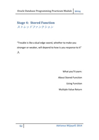 Oracle Database Programming Practicum Module 2014
62 Adrianus Wijaya© 2014
Stored FunctionStage 4:
ストレッドファンクション
“Trouble is like a dual edge sword, whether to make you
stronger or weaker, will depend to how is you response to it”
人
What you’ll Learn:
About Stored Function
Using Function
Multiple Value Return
 