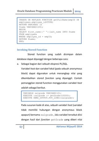 Oracle Database Programming Practicum Module 2014
67 Adrianus Wijaya© 2014
Invoking Stored Function
Stored function yang sudah disimpan dalam
database dapat dipanggil dengan beberapa cara:
a. Sebagai bagian dari sebuah ekspresi PL/SQL.
Variabel host dan variabel lokal (pada sebuah anonymous
block) dapat digunakan untuk menangkap nilai yang
dikembalikan stored function yang dipanggil. Contoh
pemanggilan stored function menggunakan variabel host
adalah sebagai berikut.
Pada susunan kode di atas, sebuah variabel host (variabel
tidak memiliki hubungan dengan anonymous block
apapun) bernama salgrade , lalu variabel tersebut diisi
dengan hasil dari function getGrade yang diberi nilai
CREATE OR REPLACE FUNCTION getFullName(empID IN
employees.employee_id%TYPE)
RETURN VARCHAR2 IS
fname VARCHAR2(20);
BEGIN
SELECT first_name||' '||last_name INTO fname
FROM employees
WHERE employee_id = empID;
RETURN fname;
END;
VARIABLE salgrade VARCHAR2(2);
EXECUTE :salgrade := getGrade(10000);
EXECUTE DBMS_OUTPUT.PUT_LINE(:salgrade);
 