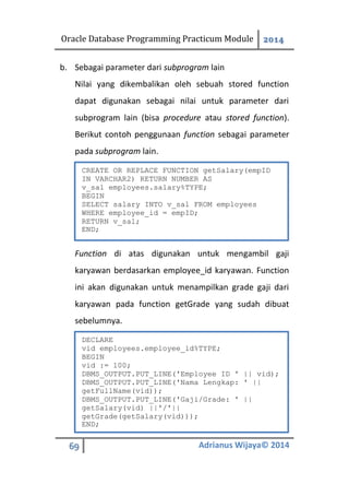 Oracle Database Programming Practicum Module 2014
69 Adrianus Wijaya© 2014
b. Sebagai parameter dari subprogram lain
Nilai yang dikembalikan oleh sebuah stored function
dapat digunakan sebagai nilai untuk parameter dari
subprogram lain (bisa procedure atau stored function).
Berikut contoh penggunaan function sebagai parameter
pada subprogram lain.
Function di atas digunakan untuk mengambil gaji
karyawan berdasarkan employee_id karyawan. Function
ini akan digunakan untuk menampilkan grade gaji dari
karyawan pada function getGrade yang sudah dibuat
sebelumnya.
CREATE OR REPLACE FUNCTION getSalary(empID
IN VARCHAR2) RETURN NUMBER AS
v_sal employees.salary%TYPE;
BEGIN
SELECT salary INTO v_sal FROM employees
WHERE employee_id = empID;
RETURN v_sal;
END;
DECLARE
vid employees.employee_id%TYPE;
BEGIN
vid := 100;
DBMS_OUTPUT.PUT_LINE('Employee ID ' || vid);
DBMS_OUTPUT.PUT_LINE('Nama Lengkap: ' ||
getFullName(vid));
DBMS_OUTPUT.PUT_LINE('Gaji/Grade: ' ||
getSalary(vid) ||'/'||
getGrade(getSalary(vid)));
END;
 