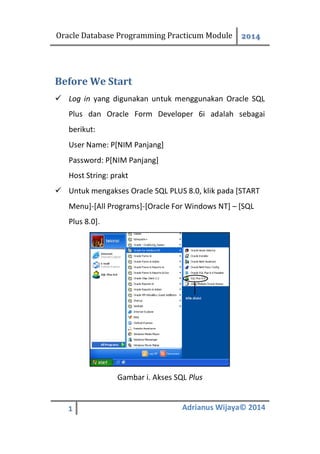 Oracle Database Programming Practicum Module 2014
1 Adrianus Wijaya© 2014
Before We Start
 Log in yang digunakan untuk menggunakan Oracle SQL
Plus dan Oracle Form Developer 6i adalah sebagai
berikut:
User Name: P[NIM Panjang]
Password: P[NIM Panjang]
Host String: prakt
 Untuk mengakses Oracle SQL PLUS 8.0, klik pada [START
Menu]-[All Programs]-[Oracle For Windows NT] – [SQL
Plus 8.0].
Gambar i. Akses SQL Plus
 
