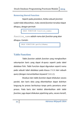 Oracle Database Programming Practicum Module 2014
71 Adrianus Wijaya© 2014
Removing Stored Function
Seperti pada procedure, Ketika sebuah function
sudah tidak dibutuhkan, maka stored function tersebut dapat
dihapus, dengan perintah
Function_name adalah nama dari function yang akan
dihapus. Contoh:
Table Function
Table function adalah function yang menghasilkan
sekumpulan baris yang dapat di-query seperti pada tabel
database fisik. Table function dapat digunakan seperti nama
pada sebuah tabel database pada klausa FROM dari sebuah
query (dengan menambahkan keyword TABLE).
Eksekusi dari table function dapat dilakukan secara
paralel, dan baris data yang dikembalikan dapat dialirkan
langsung ke proses berikutnya tanpa perlu perantara antar
proses. Pada baris dari koleksi dikembalikan oleh table
function, juga dapat dilakukan pipelining yaitu, secara iteratif,
DROP FUNCTION function_name;
DROP FUNCTION getFullName;
 
