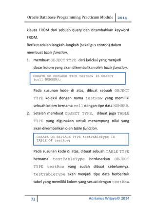 Oracle Database Programming Practicum Module 2014
73 Adrianus Wijaya© 2014
klausa FROM dari sebuah query dan ditambahkan keyword
FROM.
Berikut adalah langkah-langkah (sekaligus contoh) dalam
membuat table function.
1. membuat OBJECT TYPE dari koleksi yang menjadi
dasar kolom yang akan dikembalikan oleh table function.
Pada susunan kode di atas, dibuat sebuah OBJECT
TYPE koleksi dengan nama testRow yang memiliki
sebuah kolom bernama col1 dengan tipe data NUMBER.
2. Setelah membuat OBJECT TYPE, dibuat juga TABLE
TYPE yang digunakan untuk menampung nilai yang
akan dikembalikan oleh table function.
Pada susunan kode di atas, dibuat sebuah TABLE TYPE
bernama testTableType berdasarkan OBJECT
TYPE testRow yang sudah dibuat sebelumnya.
testTableType akan menjadi tipe data berbentuk
tabel yang memiliki kolom yang sesuai dengan testRow.
CREATE OR REPLACE TYPE testRow IS OBJECT
(col1 NUMBER);
CREATE OR REPLACE TYPE testTableType IS
TABLE OF testRow;
 