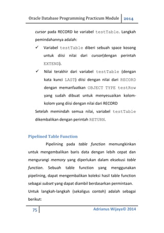 Oracle Database Programming Practicum Module 2014
75 Adrianus Wijaya© 2014
cursor pada RECORD ke variabel testTable. Langkah
pemindahannya adalah:
 Variabel testTable diberi sebuah space kosong
untuk diisi nilai dari cursor(dengan perintah
EXTEND).
 Nilai terakhir dari variabel testTable (dengan
kata kunci LAST) diisi dengan nilai dari RECORD
dengan memanfaatkan OBJECT TYPE testRow
yang sudah dibuat untuk menyesuaikan kolom-
kolom yang diisi dengan nilai dari RECORD
Setelah memindah semua nilai, variabel testTable
dikembalikan dengan perintah RETURN.
Pipelined Table Function
Pipelining pada table function memungkinkan
untuk mengembalikan baris data dengan lebih cepat dan
mengurangi memory yang diperlukan dalam eksekusi table
function. Sebuah table function yang menggunakan
pipelining, dapat mengembalikan koleksi hasil table function
sebagai subset yang dapat diambil berdasarkan permintaan.
Untuk langkah-langkah (sekaligus contoh) adalah sebagai
berikut:
 