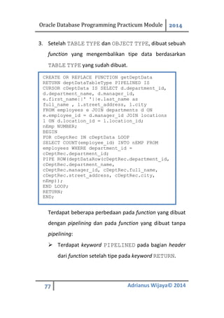 Oracle Database Programming Practicum Module 2014
77 Adrianus Wijaya© 2014
3. Setelah TABLE TYPE dan OBJECT TYPE, dibuat sebuah
function yang mengembalikan tipe data berdasarkan
TABLE TYPE yang sudah dibuat.
Terdapat beberapa perbedaan pada function yang dibuat
dengan pipelining dan pada function yang dibuat tanpa
pipelining:
 Terdapat keyword PIPELINED pada bagian header
dari function setelah tipe pada keyword RETURN.
CREATE OR REPLACE FUNCTION getDeptData
RETURN deptDataTableType PIPELINED IS
CURSOR cDeptData IS SELECT d.department_id,
d.department_name, d.manager_id,
e.first_name||' '||e.last_name as
full_name , l.street_address, l.city
FROM employees e JOIN departments d ON
e.employee_id = d.manager_id JOIN locations
l ON d.location_id = l.location_id;
nEmp NUMBER;
BEGIN
FOR cDeptRec IN cDeptData LOOP
SELECT COUNT(employee_id) INTO nEMP FROM
employees WHERE department_id =
cDeptRec.department_id;
PIPE ROW(deptDataRow(cDeptRec.department_id,
cDeptRec.department_name,
cDeptRec.manager_id, cDeptRec.full_name,
cDeptRec.street_address, cDeptRec.city,
nEmp));
END LOOP;
RETURN;
END;
 