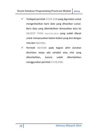 Oracle Database Programming Practicum Module 2014
78 Adrianus Wijaya© 2014
 Terdapat perintah PIPE ROW yang digunakan untuk
mengembalikan baris data yang dihasilkan cursor.
Baris data yang dikembalikan dimasukkan dulu ke
OBJECT TYPE deptDataRow yang sudah dibuat
untuk menyesuaikan kolom-kolom yang diisi dengan
nilai dari RECORD.
 Perintah RETURN pada bagian akhir function
dituliskan tanpa ada variabel atau nilai yang
dikembalikan, karena sudah dikembalikan
menggunakan perintah PIPE ROW.
 
