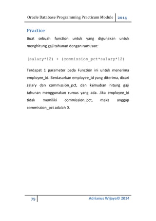 Oracle Database Programming Practicum Module 2014
79 Adrianus Wijaya© 2014
Practice
Buat sebuah function untuk yang digunakan untuk
menghitung gaji tahunan dengan rumusan:
(salary*12) + (commission_pct*salary*12)
Terdapat 1 parameter pada Function ini untuk menerima
employee_id. Berdasarkan employee_id yang diterima, dicari
salary dan commission_pct, dan kemudian hitung gaji
tahunan menggunakan rumus yang ada. Jika employee_id
tidak memiliki commission_pct, maka anggap
commission_pct adalah 0.
 