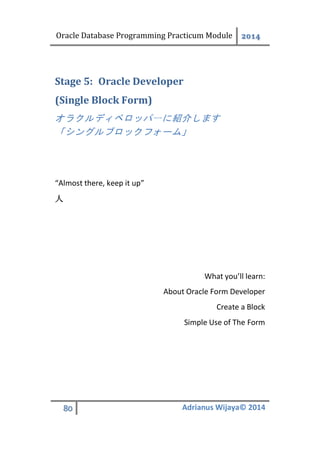 Oracle Database Programming Practicum Module 2014
80 Adrianus Wijaya© 2014
Oracle DeveloperStage 5:
(Single Block Form)
オラクルディベロッパーに紹介します
「シングルブロックフォーム」
“Almost there, keep it up”
人
What you’ll learn:
About Oracle Form Developer
Create a Block
Simple Use of The Form
 