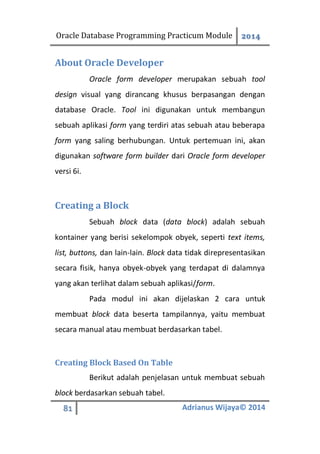 Oracle Database Programming Practicum Module 2014
81 Adrianus Wijaya© 2014
About Oracle Developer
Oracle form developer merupakan sebuah tool
design visual yang dirancang khusus berpasangan dengan
database Oracle. Tool ini digunakan untuk membangun
sebuah aplikasi form yang terdiri atas sebuah atau beberapa
form yang saling berhubungan. Untuk pertemuan ini, akan
digunakan software form builder dari Oracle form developer
versi 6i.
Creating a Block
Sebuah block data (data block) adalah sebuah
kontainer yang berisi sekelompok obyek, seperti text items,
list, buttons, dan lain-lain. Block data tidak direpresentasikan
secara fisik, hanya obyek-obyek yang terdapat di dalamnya
yang akan terlihat dalam sebuah aplikasi/form.
Pada modul ini akan dijelaskan 2 cara untuk
membuat block data beserta tampilannya, yaitu membuat
secara manual atau membuat berdasarkan tabel.
Creating Block Based On Table
Berikut adalah penjelasan untuk membuat sebuah
block berdasarkan sebuah tabel.
 