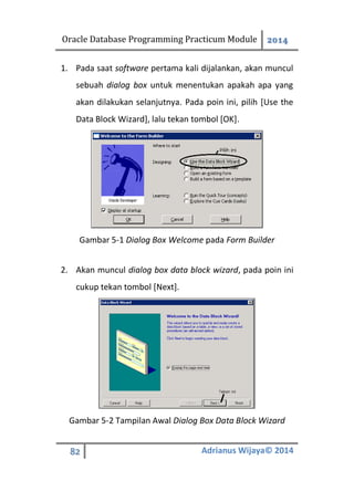 Oracle Database Programming Practicum Module 2014
82 Adrianus Wijaya© 2014
1. Pada saat software pertama kali dijalankan, akan muncul
sebuah dialog box untuk menentukan apakah apa yang
akan dilakukan selanjutnya. Pada poin ini, pilih [Use the
Data Block Wizard], lalu tekan tombol [OK].
Gambar 5-1 Dialog Box Welcome pada Form Builder
2. Akan muncul dialog box data block wizard, pada poin ini
cukup tekan tombol [Next].
Gambar 5-2 Tampilan Awal Dialog Box Data Block Wizard
 
