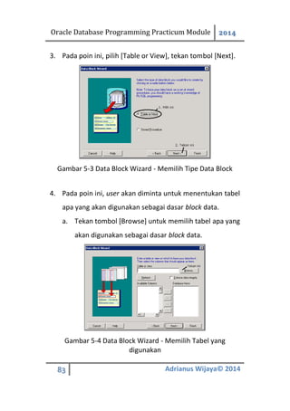Oracle Database Programming Practicum Module 2014
83 Adrianus Wijaya© 2014
3. Pada poin ini, pilih [Table or View], tekan tombol [Next].
Gambar 5-3 Data Block Wizard - Memilih Tipe Data Block
4. Pada poin ini, user akan diminta untuk menentukan tabel
apa yang akan digunakan sebagai dasar block data.
a. Tekan tombol [Browse] untuk memilih tabel apa yang
akan digunakan sebagai dasar block data.
Gambar 5-4 Data Block Wizard - Memilih Tabel yang
digunakan
 